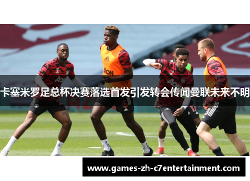 卡塞米罗足总杯决赛落选首发引发转会传闻曼联未来不明