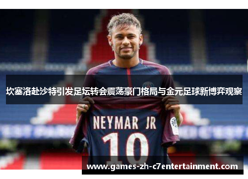 坎塞洛赴沙特引发足坛转会震荡豪门格局与金元足球新博弈观察